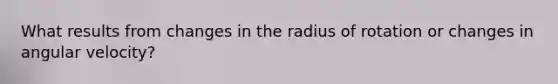 What results from changes in the radius of rotation or changes in angular velocity?