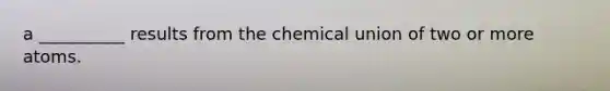 a __________ results from the chemical union of two or more atoms.