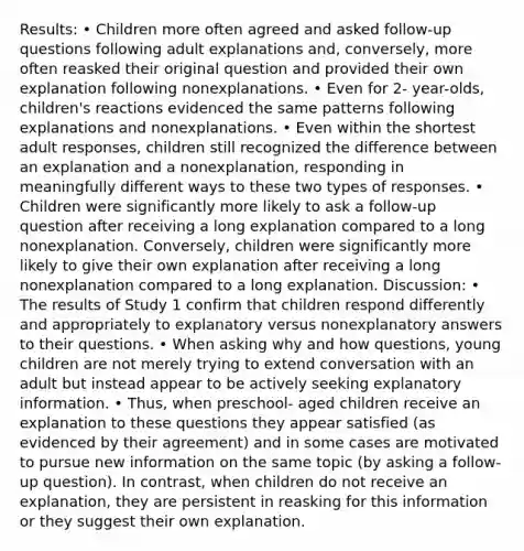 Results: • Children more often agreed and asked follow-up questions following adult explanations and, conversely, more often reasked their original question and provided their own explanation following nonexplanations. • Even for 2- year-olds, children's reactions evidenced the same patterns following explanations and nonexplanations. • Even within the shortest adult responses, children still recognized the difference between an explanation and a nonexplanation, responding in meaningfully different ways to these two types of responses. • Children were significantly more likely to ask a follow-up question after receiving a long explanation compared to a long nonexplanation. Conversely, children were significantly more likely to give their own explanation after receiving a long nonexplanation compared to a long explanation. Discussion: • The results of Study 1 confirm that children respond differently and appropriately to explanatory versus nonexplanatory answers to their questions. • When asking why and how questions, young children are not merely trying to extend conversation with an adult but instead appear to be actively seeking explanatory information. • Thus, when preschool- aged children receive an explanation to these questions they appear satisfied (as evidenced by their agreement) and in some cases are motivated to pursue new information on the same topic (by asking a follow-up question). In contrast, when children do not receive an explanation, they are persistent in reasking for this information or they suggest their own explanation.