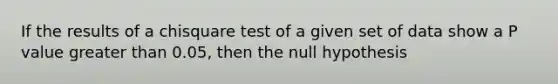 If the results of a chisquare test of a given set of data show a P value greater than 0.05, then the null hypothesis