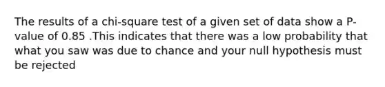 The results of a chi-square test of a given set of data show a P-value of 0.85 .This indicates that there was a low probability that what you saw was due to chance and your null hypothesis must be rejected