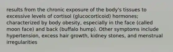 results from the chronic exposure of the body's tissues to excessive levels of cortisol (glucocorticoid) hormones; characterized by body obesity, especially in the face (called moon face) and back (buffalo hump). Other symptoms include hypertension, excess hair growth, kidney stones, and menstrual irregularities