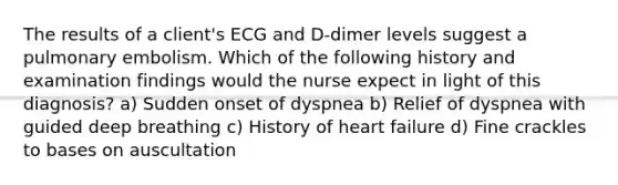 The results of a client's ECG and D-dimer levels suggest a pulmonary embolism. Which of the following history and examination findings would the nurse expect in light of this diagnosis? a) Sudden onset of dyspnea b) Relief of dyspnea with guided deep breathing c) History of heart failure d) Fine crackles to bases on auscultation