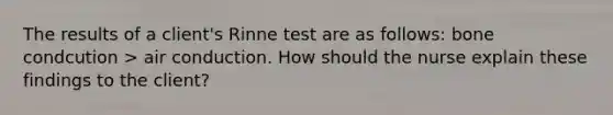 The results of a client's Rinne test are as follows: bone condcution > air conduction. How should the nurse explain these findings to the client?