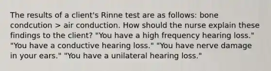 The results of a client's Rinne test are as follows: bone condcution > air conduction. How should the nurse explain these findings to the client? "You have a high frequency hearing loss." "You have a conductive hearing loss." "You have nerve damage in your ears." "You have a unilateral hearing loss."