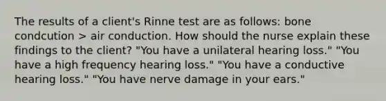 The results of a client's Rinne test are as follows: bone condcution > air conduction. How should the nurse explain these findings to the client? "You have a unilateral hearing loss." "You have a high frequency hearing loss." "You have a conductive hearing loss." "You have nerve damage in your ears."