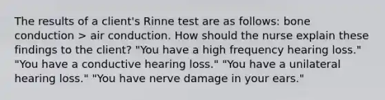 The results of a client's Rinne test are as follows: bone conduction > air conduction. How should the nurse explain these findings to the client? "You have a high frequency hearing loss." "You have a conductive hearing loss." "You have a unilateral hearing loss." "You have nerve damage in your ears."