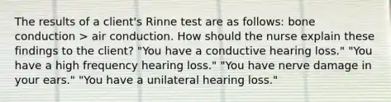 The results of a client's Rinne test are as follows: bone conduction > air conduction. How should the nurse explain these findings to the client? "You have a conductive hearing loss." "You have a high frequency hearing loss." "You have nerve damage in your ears." "You have a unilateral hearing loss."