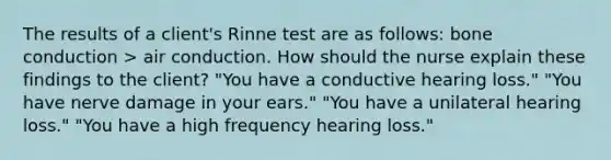 The results of a client's Rinne test are as follows: bone conduction > air conduction. How should the nurse explain these findings to the client? "You have a conductive hearing loss." "You have nerve damage in your ears." "You have a unilateral hearing loss." "You have a high frequency hearing loss."