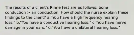 The results of a client's Rinne test are as follows: bone conduction > air conduction. How should the nurse explain these findings to the client? a."You have a high frequency hearing loss." b."You have a conductive hearing loss." c."You have nerve damage in your ears." d."You have a unilateral hearing loss."