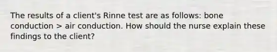 The results of a client's Rinne test are as follows: bone conduction > air conduction. How should the nurse explain these findings to the client?