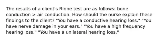 The results of a client's Rinne test are as follows: bone conduction > air conduction. How should the nurse explain these findings to the client? "You have a conductive hearing loss." "You have nerve damage in your ears." "You have a high frequency hearing loss." "You have a unilateral hearing loss."