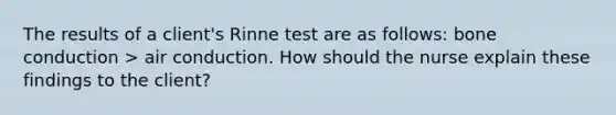 The results of a client's Rinne test are as follows: bone conduction > air conduction. How should the nurse explain these findings to the client?