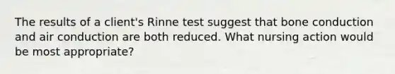 The results of a client's Rinne test suggest that bone conduction and air conduction are both reduced. What nursing action would be most appropriate?