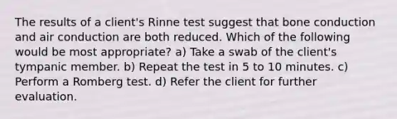 The results of a client's Rinne test suggest that bone conduction and air conduction are both reduced. Which of the following would be most appropriate? a) Take a swab of the client's tympanic member. b) Repeat the test in 5 to 10 minutes. c) Perform a Romberg test. d) Refer the client for further evaluation.