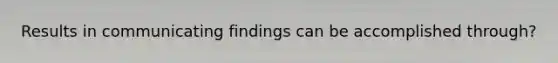 Results in communicating findings can be accomplished through?