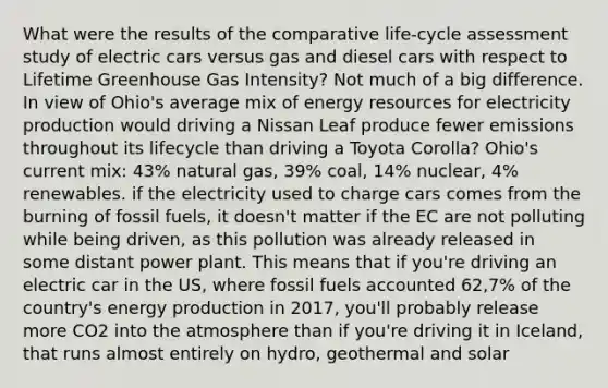 What were the results of the comparative life-cycle assessment study of electric cars versus gas and diesel cars with respect to Lifetime Greenhouse Gas Intensity? Not much of a big difference. In view of Ohio's average mix of energy resources for electricity production would driving a Nissan Leaf produce fewer emissions throughout its lifecycle than driving a Toyota Corolla? Ohio's current mix: 43% natural gas, 39% coal, 14% nuclear, 4% renewables. if the electricity used to charge cars comes from the burning of fossil fuels, it doesn't matter if the EC are not polluting while being driven, as this pollution was already released in some distant power plant. This means that if you're driving an electric car in the US, where fossil fuels accounted 62,7% of the country's energy production in 2017, you'll probably release more CO2 into the atmosphere than if you're driving it in Iceland, that runs almost entirely on hydro, geothermal and solar