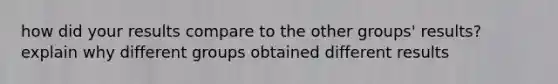 how did your results compare to the other groups' results? explain why different groups obtained different results