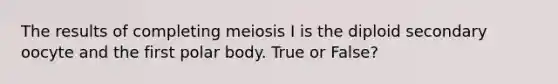 The results of completing meiosis I is the diploid secondary oocyte and the first polar body. True or False?