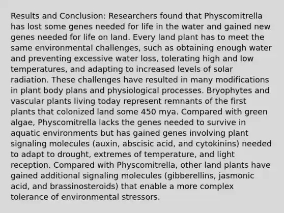 Results and Conclusion: Researchers found that Physcomitrella has lost some genes needed for life in the water and gained new genes needed for life on land. Every land plant has to meet the same environmental challenges, such as obtaining enough water and preventing excessive water loss, tolerating high and low temperatures, and adapting to increased levels of solar radiation. These challenges have resulted in many modifications in plant body plans and physiological processes. Bryophytes and vascular plants living today represent remnants of the first plants that colonized land some 450 mya. Compared with green algae, Physcomitrella lacks the genes needed to survive in aquatic environments but has gained genes involving plant signaling molecules (auxin, abscisic acid, and cytokinins) needed to adapt to drought, extremes of temperature, and light reception. Compared with Physcomitrella, other land plants have gained additional signaling molecules (gibberellins, jasmonic acid, and brassinosteroids) that enable a more complex tolerance of environmental stressors.