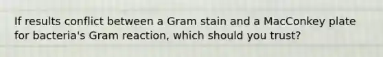 If results conflict between a Gram stain and a MacConkey plate for bacteria's Gram reaction, which should you trust?