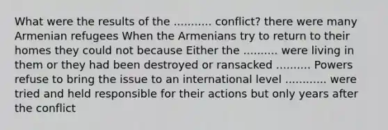 What were the results of the ........... conflict? there were many Armenian refugees When the Armenians try to return to their homes they could not because Either the .......... were living in them or they had been destroyed or ransacked .......... Powers refuse to bring the issue to an international level ............ were tried and held responsible for their actions but only years after the conflict