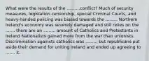 What were the results of the ..........conflict? Much of security measures, legislation censorship, special Criminal Courts, and heavy-handed policing was biased towards the ......... Northern Ireland's economy was severely damaged and still relies on the ....... there are an ......... amount of Catholics and Protestants in Ireland Nationalists gained more from the war than unionists. Discrimination againsts catholics was ........, but republicans put aside their demand for uniting Ireland and ended up agreeing to ....... it.