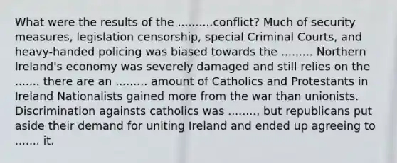 What were the results of the ..........conflict? Much of security measures, legislation censorship, special Criminal Courts, and heavy-handed policing was biased towards the ......... Northern Ireland's economy was severely damaged and still relies on the ....... there are an ......... amount of Catholics and Protestants in Ireland Nationalists gained more from the war than unionists. Discrimination againsts catholics was ........, but republicans put aside their demand for uniting Ireland and ended up agreeing to ....... it.