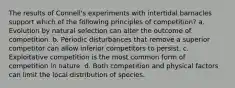 The results of Connell's experiments with intertidal barnacles support which of the following principles of competition? a. Evolution by natural selection can alter the outcome of competition. b. Periodic disturbances that remove a superior competitor can allow inferior competitors to persist. c. Exploitative competition is the most common form of competition in nature. d. Both competition and physical factors can limit the local distribution of species.