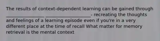 The results of context-dependent learning can be gained through _________________ ____________________- recreating the thoughts and feelings of a learning episode even if you're in a very different place at the time of recall What matter for memory retrieval is the mental context