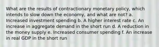 What are the results of contractionary <a href='https://www.questionai.com/knowledge/kEE0G7Llsx-monetary-policy' class='anchor-knowledge'>monetary policy</a>, which intends to slow down the economy, and what are not? a. Increased investment spending b. A higher interest rate c. An increase in aggregate demand in the short run d. A reduction in the money supply e. Increased consumer spending f. An increase in real GDP in the short run