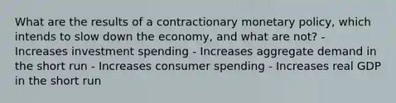 What are the results of a contractionary monetary policy, which intends to slow down the economy, and what are not? - Increases investment spending - Increases aggregate demand in the short run - Increases consumer spending - Increases real GDP in the short run