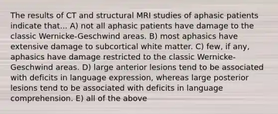 The results of CT and structural MRI studies of aphasic patients indicate that... A) not all aphasic patients have damage to the classic Wernicke-Geschwind areas. B) most aphasics have extensive damage to subcortical white matter. C) few, if any, aphasics have damage restricted to the classic Wernicke-Geschwind areas. D) large anterior lesions tend to be associated with deficits in language expression, whereas large posterior lesions tend to be associated with deficits in language comprehension. E) all of the above