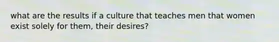 what are the results if a culture that teaches men that women exist solely for them, their desires?