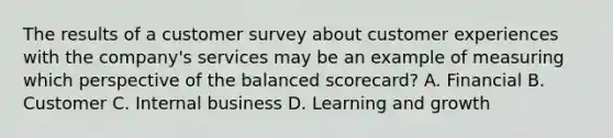 The results of a customer survey about customer experiences with the​ company's services may be an example of measuring which perspective of the balanced​ scorecard? A. Financial B. Customer C. Internal business D. Learning and growth