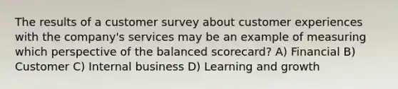 The results of a customer survey about customer experiences with the​ company's services may be an example of measuring which perspective of the balanced​ scorecard? A) Financial B) Customer C) Internal business D) Learning and growth