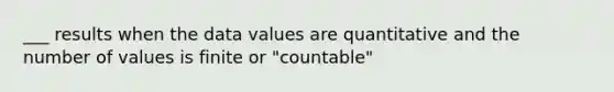 ___ results when the data values are quantitative and the number of values is finite or "countable"