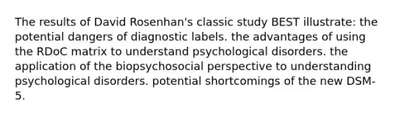 The results of David Rosenhan's classic study BEST illustrate: the potential dangers of diagnostic labels. the advantages of using the RDoC matrix to understand psychological disorders. the application of the biopsychosocial perspective to understanding psychological disorders. potential shortcomings of the new DSM-5.