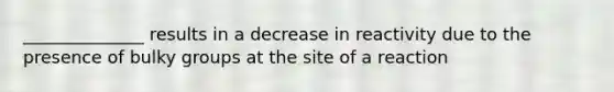 ______________ results in a decrease in reactivity due to the presence of bulky groups at the site of a reaction