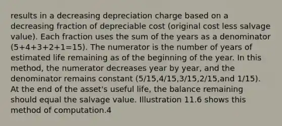 results in a decreasing depreciation charge based on a decreasing fraction of depreciable cost (original cost less salvage value). Each fraction uses the sum of the years as a denominator (5+4+3+2+1=15). The numerator is the number of years of estimated life remaining as of the beginning of the year. In this method, the numerator decreases year by year, and the denominator remains constant (5/15,4/15,3/15,2/15,and 1/15). At the end of the asset's useful life, the balance remaining should equal the salvage value. Illustration 11.6 shows this method of computation.4