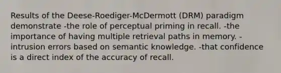 Results of the Deese-Roediger-McDermott (DRM) paradigm demonstrate -the role of perceptual priming in recall. -the importance of having multiple retrieval paths in memory. -intrusion errors based on semantic knowledge. -that confidence is a direct index of the accuracy of recall.