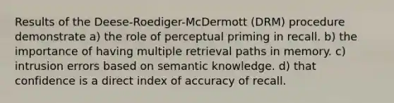 Results of the Deese-Roediger-McDermott (DRM) procedure demonstrate a) the role of perceptual priming in recall. b) the importance of having multiple retrieval paths in memory. c) intrusion errors based on semantic knowledge. d) that confidence is a direct index of accuracy of recall.