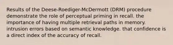 Results of the Deese-Roediger-McDermott (DRM) procedure demonstrate the role of perceptual priming in recall. the importance of having multiple retrieval paths in memory. intrusion errors based on semantic knowledge. that confidence is a direct index of the accuracy of recall.