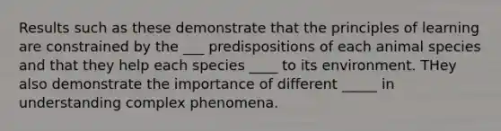 Results such as these demonstrate that the principles of learning are constrained by the ___ predispositions of each animal species and that they help each species ____ to its environment. THey also demonstrate the importance of different _____ in understanding complex phenomena.