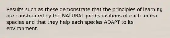 Results such as these demonstrate that the principles of learning are constrained by the NATURAL predispositions of each animal species and that they help each species ADAPT to its environment.