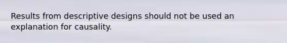 Results from descriptive designs should not be used an explanation for causality.