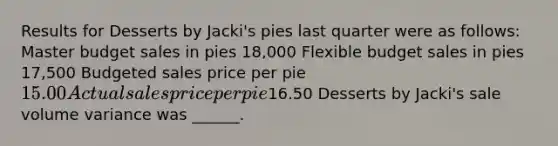 Results for Desserts by Jacki's pies last quarter were as follows: Master budget sales in pies 18,000 Flexible budget sales in pies 17,500 Budgeted sales price per pie 15.00 Actual sales price per pie16.50 Desserts by Jacki's sale volume variance was ______.