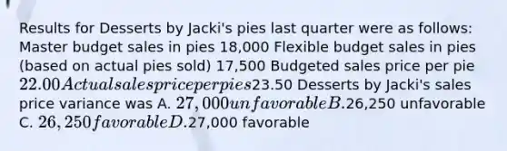 Results for Desserts by Jacki's pies last quarter were as follows: Master budget sales in pies 18,000 Flexible budget sales in pies (based on actual pies sold) 17,500 Budgeted sales price per pie 22.00 Actual sales price per pies23.50 Desserts by Jacki's sales price variance was A. 27,000 unfavorable B.26,250 unfavorable C. 26,250 favorable D.27,000 favorable