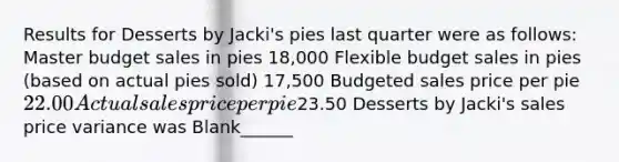 Results for Desserts by Jacki's pies last quarter were as follows: Master budget sales in pies 18,000 Flexible budget sales in pies (based on actual pies sold) 17,500 Budgeted sales price per pie 22.00 Actual sales price per pie23.50 Desserts by Jacki's sales price variance was Blank______