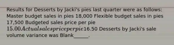 Results for Desserts by Jacki's pies last quarter were as follows: Master budget sales in pies 18,000 Flexible budget sales in pies 17,500 Budgeted sales price per pie 15.00 Actual sales price per pie16.50 Desserts by Jacki's sale volume variance was Blank______.